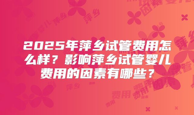 2025年萍乡试管费用怎么样？影响萍乡试管婴儿费用的因素有哪些？