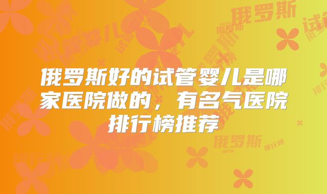 俄罗斯好的试管婴儿是哪家医院做的，有名气医院排行榜推荐