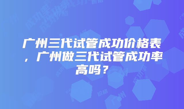 广州三代试管成功价格表，广州做三代试管成功率高吗？