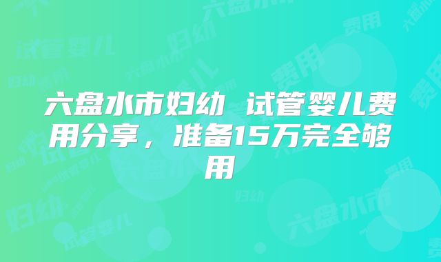 六盘水市妇幼 试管婴儿费用分享，准备15万完全够用