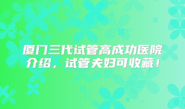 厦门三代试管高成功医院介绍，试管夫妇可收藏！