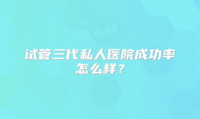 试管三代私人医院成功率怎么样？