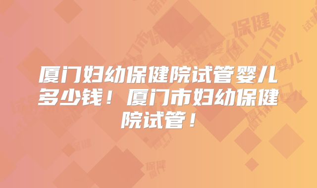 厦门妇幼保健院试管婴儿多少钱！厦门市妇幼保健院试管！