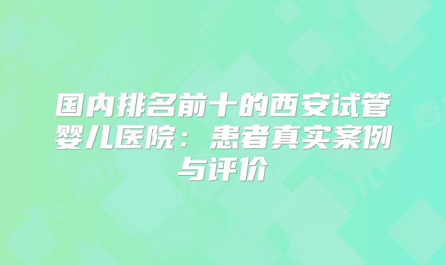 国内排名前十的西安试管婴儿医院：患者真实案例与评价
