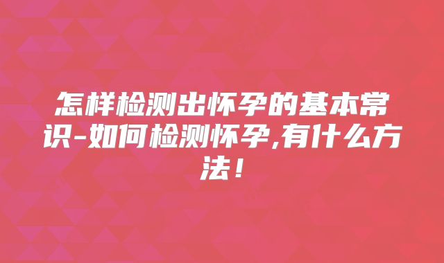 怎样检测出怀孕的基本常识-如何检测怀孕,有什么方法！