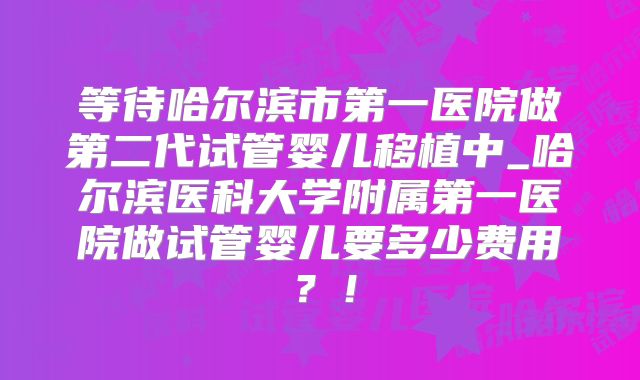 等待哈尔滨市第一医院做第二代试管婴儿移植中_哈尔滨医科大学附属第一医院做试管婴儿要多少费用?!
