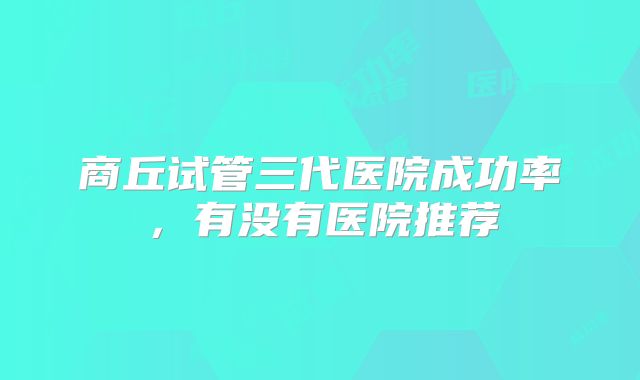商丘试管三代医院成功率，有没有医院推荐