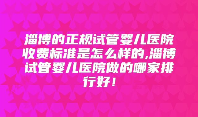 淄博的正规试管婴儿医院收费标准是怎么样的,淄博试管婴儿医院做的哪家排行好！