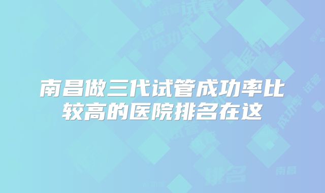 南昌做三代试管成功率比较高的医院排名在这