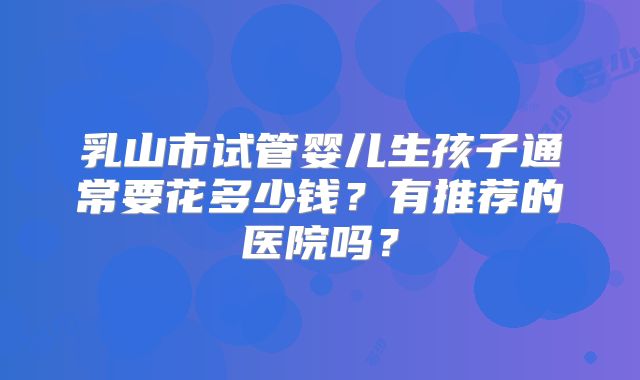 乳山市试管婴儿生孩子通常要花多少钱？有推荐的医院吗？