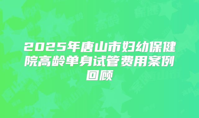 2025年唐山市妇幼保健院高龄单身试管费用案例回顾