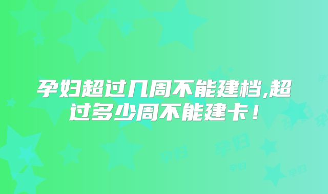 孕妇超过几周不能建档,超过多少周不能建卡！