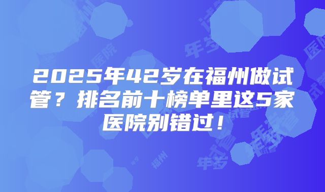 2025年42岁在福州做试管?排名前十榜单里这5家医院别错过!