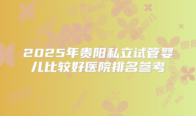 2025年贵阳私立试管婴儿比较好医院排名参考