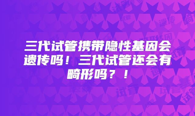 三代试管携带隐性基因会遗传吗!三代试管还会有畸形吗?!