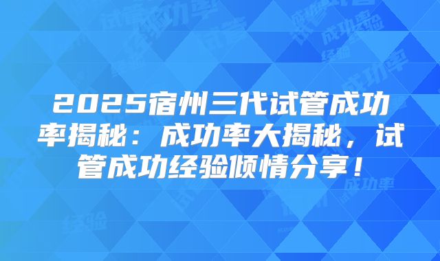 2025宿州三代试管成功率揭秘：成功率大揭秘，试管成功经验倾情分享！