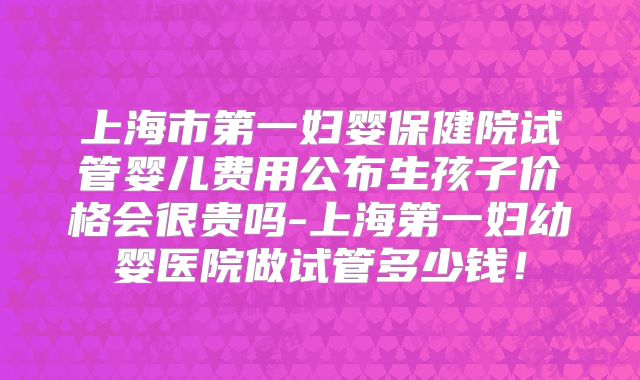 上海市第一妇婴保健院试管婴儿费用公布生孩子价格会很贵吗-上海第一妇幼婴医院做试管多少钱！