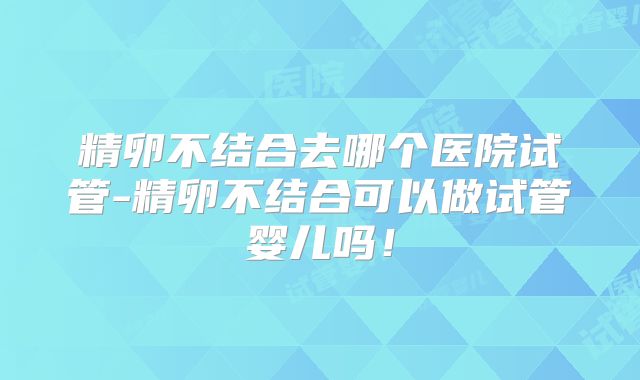精卵不结合去哪个医院试管-精卵不结合可以做试管婴儿吗！