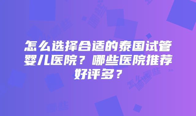 怎么选择合适的泰国试管婴儿医院？哪些医院推荐好评多？