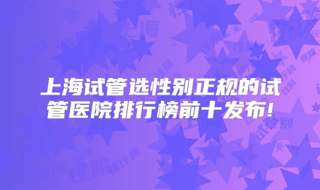 上海试管选性别正规的试管医院排行榜前十发布!