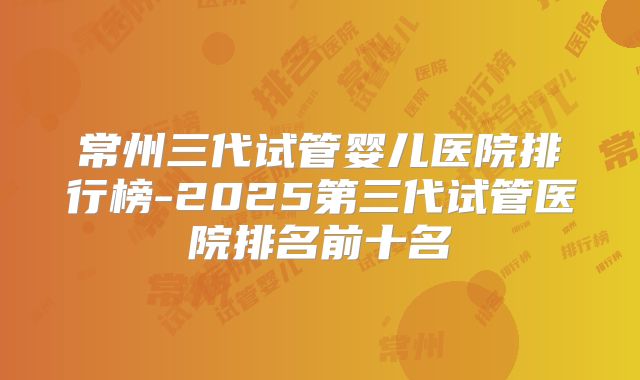 常州三代试管婴儿医院排行榜-2025第三代试管医院排名前十名
