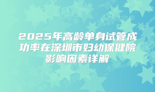 2025年高龄单身试管成功率在深圳市妇幼保健院影响因素详解