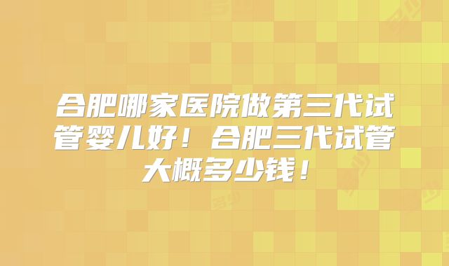 合肥哪家医院做第三代试管婴儿好！合肥三代试管大概多少钱！