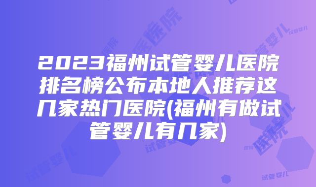 2023福州试管婴儿医院排名榜公布本地人推荐这几家热门医院(福州有做试管婴儿有几家)