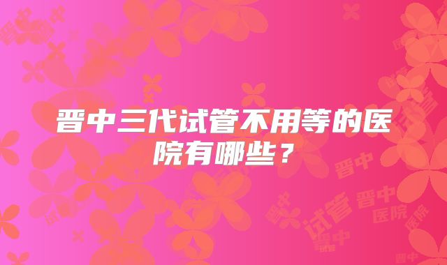 晋中三代试管不用等的医院有哪些？