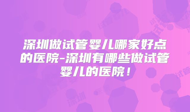 深圳做试管婴儿哪家好点的医院-深圳有哪些做试管婴儿的医院！