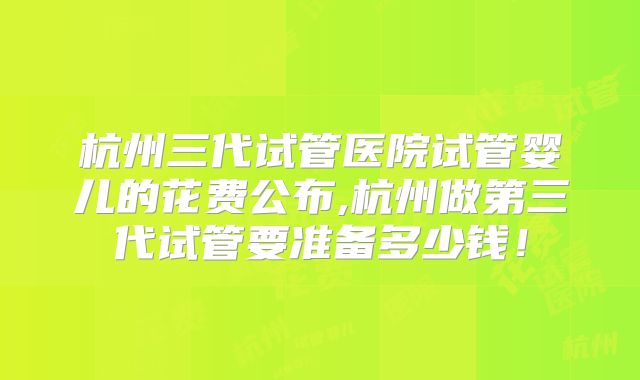 杭州三代试管医院试管婴儿的花费公布,杭州做第三代试管要准备多少钱!