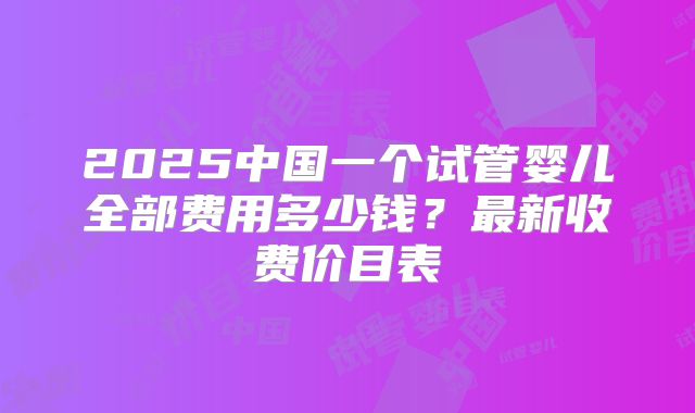 2025中国一个试管婴儿全部费用多少钱？最新收费价目表