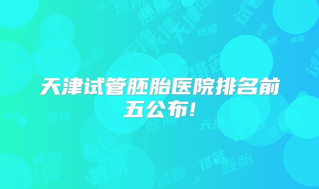 天津试管胚胎医院排名前五公布!