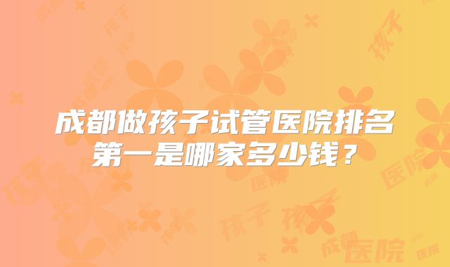 成都做孩子试管医院排名第一是哪家多少钱？
