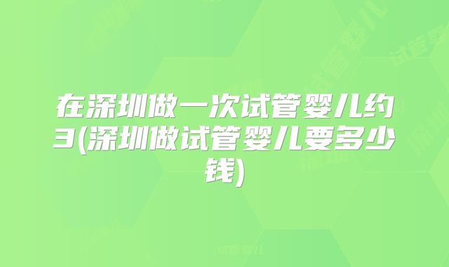 在深圳做一次试管婴儿约3(深圳做试管婴儿要多少钱)