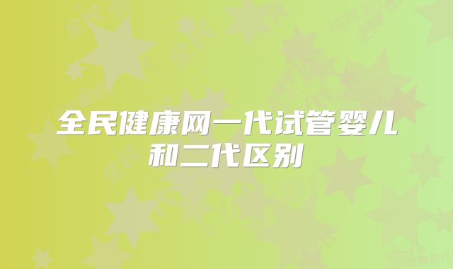 全民健康网一代试管婴儿和二代区别