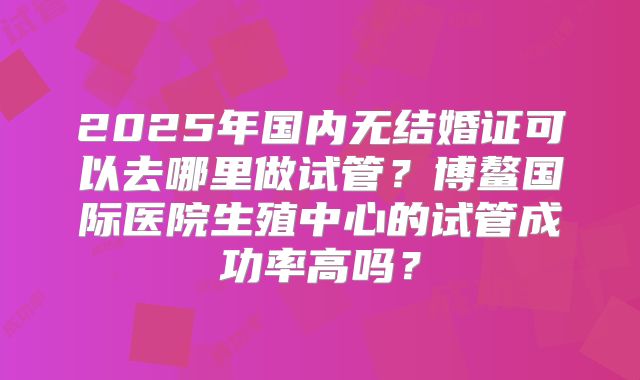 2025年国内无结婚证可以去哪里做试管?博鳌国际医院生殖中心的试管成功率高吗?