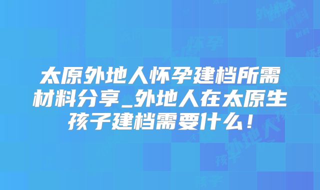 太原外地人怀孕建档所需材料分享_外地人在太原生孩子建档需要什么！