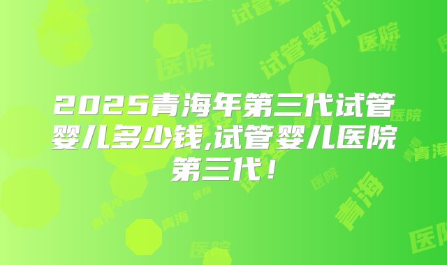 2025青海年第三代试管婴儿多少钱,试管婴儿医院第三代！