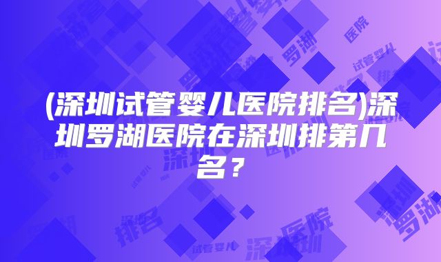 (深圳试管婴儿医院排名)深圳罗湖医院在深圳排第几名？