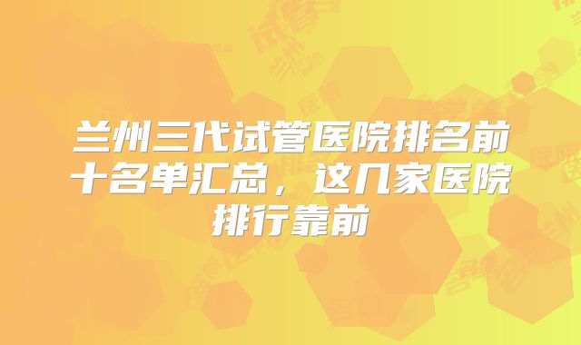 兰州三代试管医院排名前十名单汇总，这几家医院排行靠前
