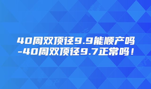 40周双顶径9.9能顺产吗-40周双顶径9.7正常吗！