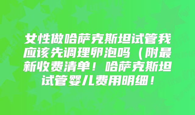 女性做哈萨克斯坦试管我应该先调理卵泡吗（附最新收费清单！哈萨克斯坦试管婴儿费用明细！