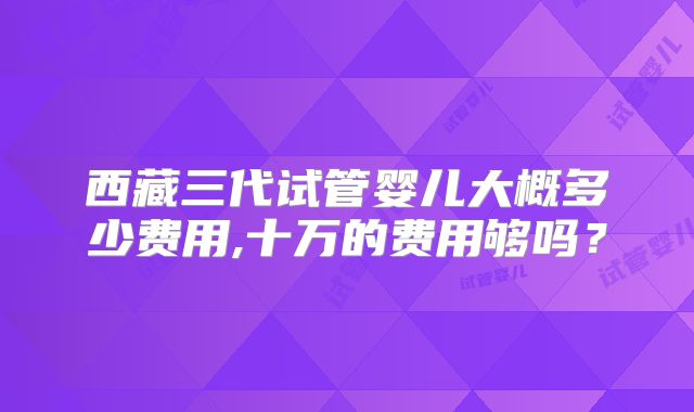 西藏三代试管婴儿大概多少费用,十万的费用够吗？