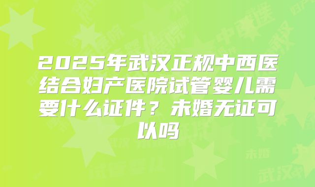 2025年武汉正规中西医结合妇产医院试管婴儿需要什么证件？未婚无证可以吗