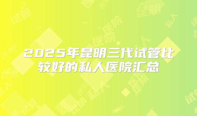 2025年昆明三代试管比较好的私人医院汇总