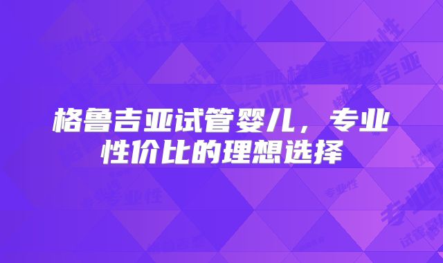 格鲁吉亚试管婴儿,专业性价比的理想选择