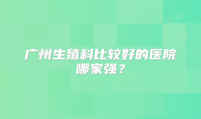 广州生殖科比较好的医院哪家强?