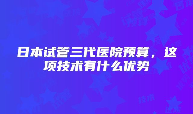 日本试管三代医院预算,这项技术有什么优势