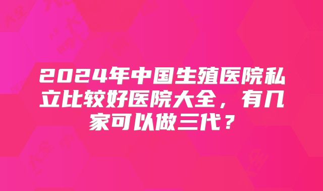 2024年中国生殖医院私立比较好医院大全，有几家可以做三代？